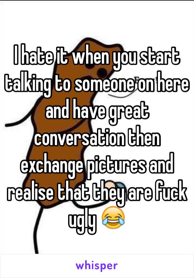 I hate it when you start talking to someone on here and have great conversation then exchange pictures and realise that they are fuck ugly 😂