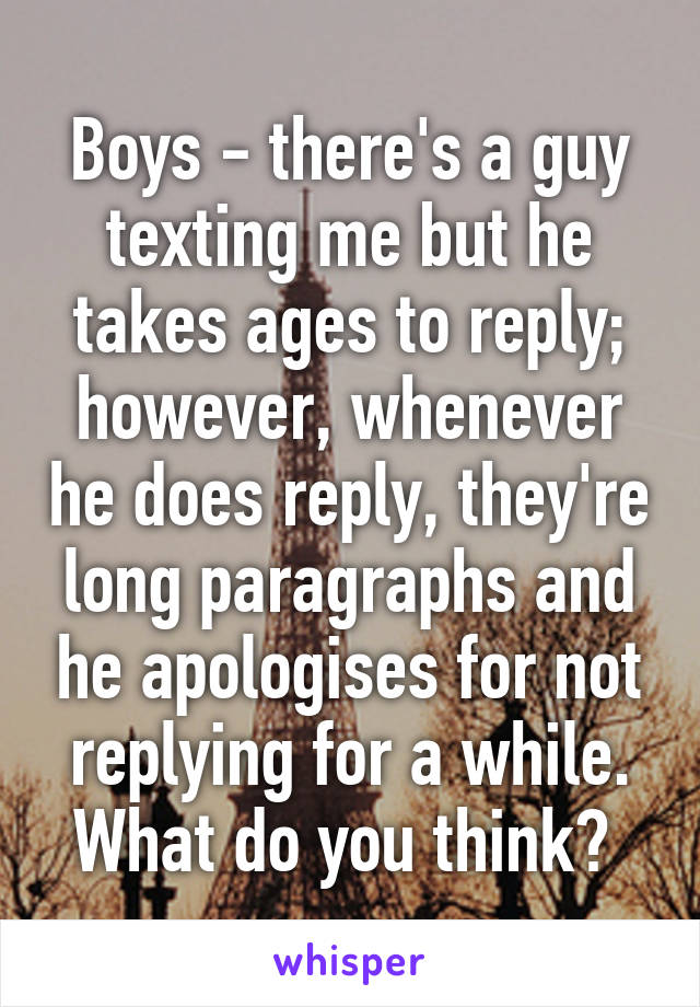 Boys - there's a guy texting me but he takes ages to reply; however, whenever he does reply, they're long paragraphs and he apologises for not replying for a while. What do you think? 