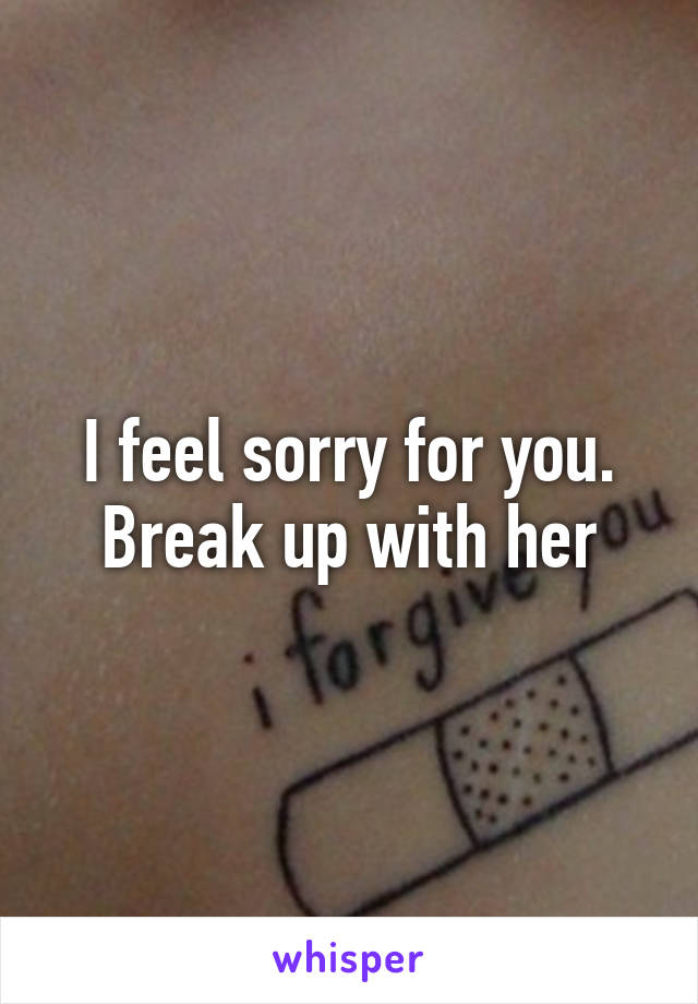 I feel sorry for you. Break up with her