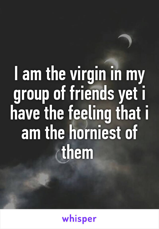 I am the virgin in my group of friends yet i have the feeling that i am the horniest of them 