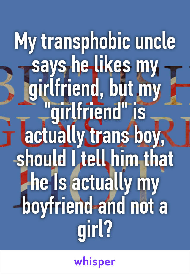 My transphobic uncle says he likes my girlfriend, but my "girlfriend" is actually trans boy, should I tell him that he Is actually my boyfriend and not a girl?