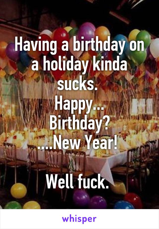 Having a birthday on a holiday kinda sucks. 
Happy...
Birthday?
....New Year! 

Well fuck. 
