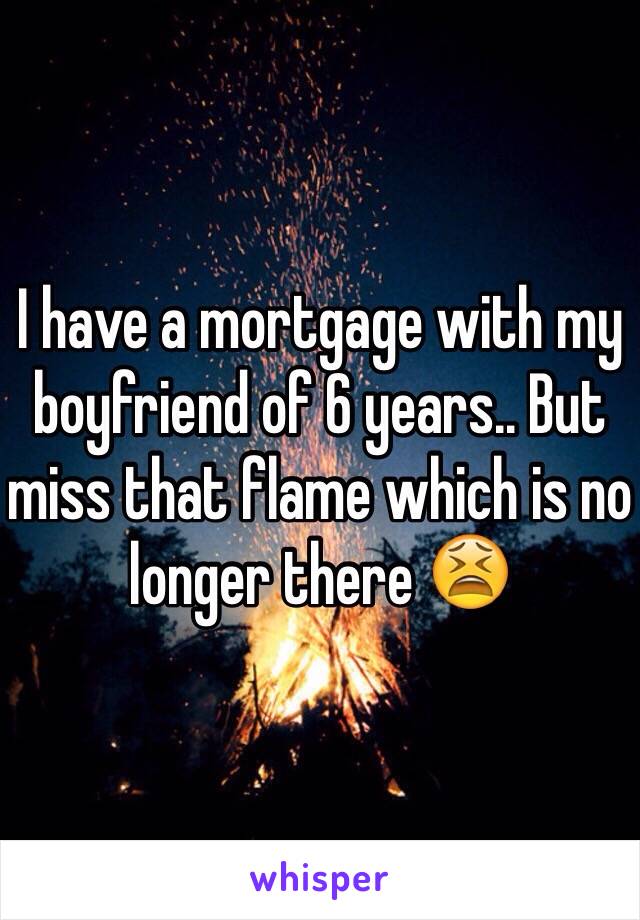 I have a mortgage with my boyfriend of 6 years.. But miss that flame which is no longer there 😫