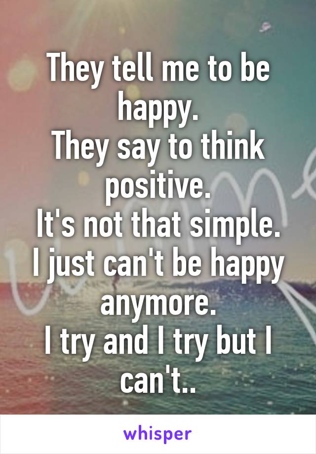 They tell me to be happy.
They say to think positive.
It's not that simple.
I just can't be happy anymore.
I try and I try but I can't..