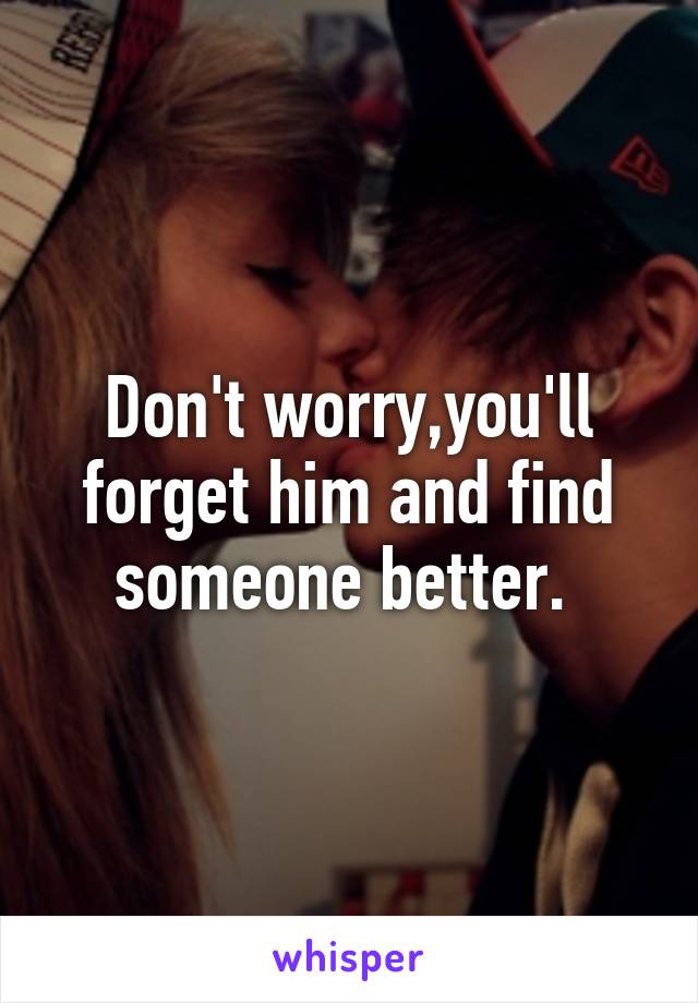 Don't worry,you'll forget him and find someone better. 
