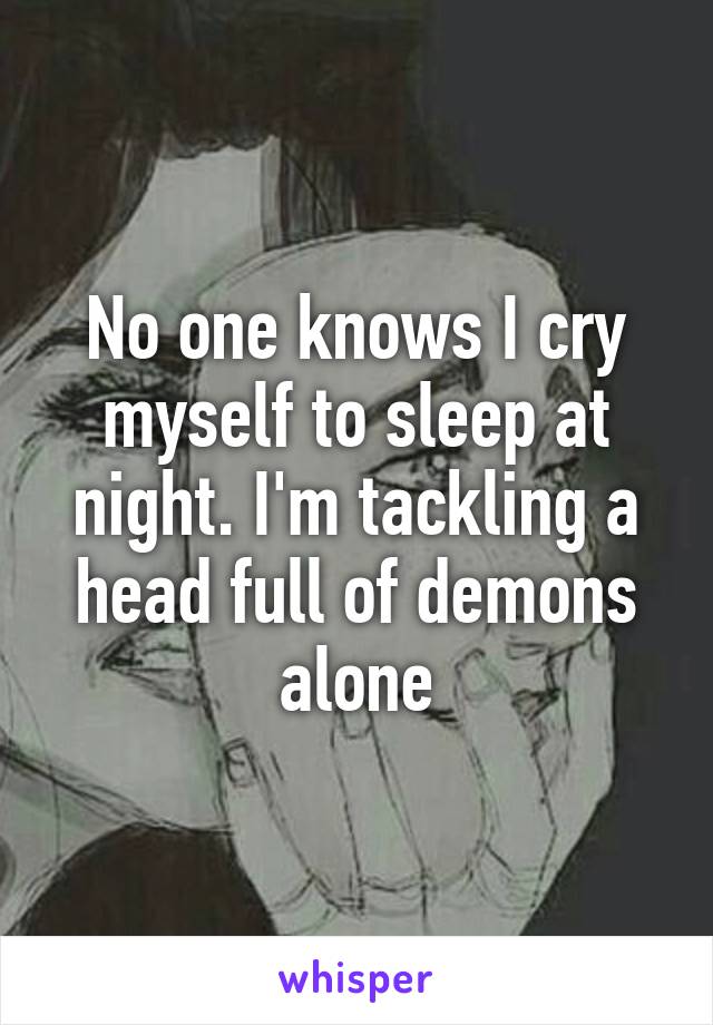 No one knows I cry myself to sleep at night. I'm tackling a head full of demons alone