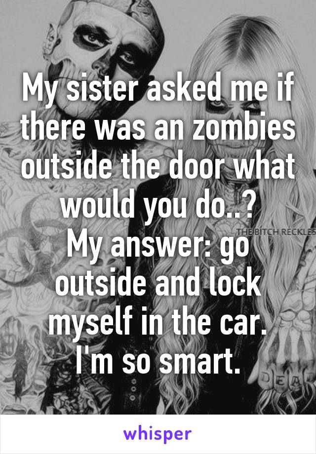 My sister asked me if there was an zombies outside the door what would you do..?
My answer: go outside and lock myself in the car.
I'm so smart.