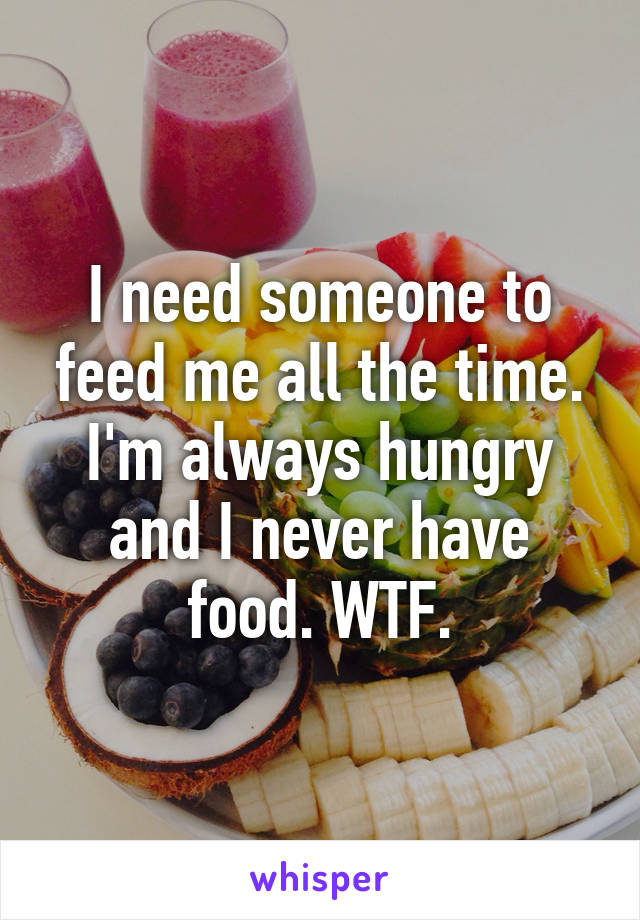I need someone to feed me all the time. I'm always hungry and I never have food. WTF.