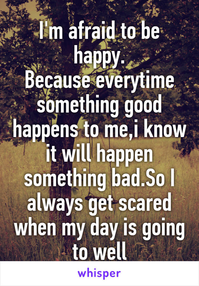 I'm afraid to be happy.
Because everytime something good happens to me,i know it will happen something bad.So I always get scared when my day is going to well