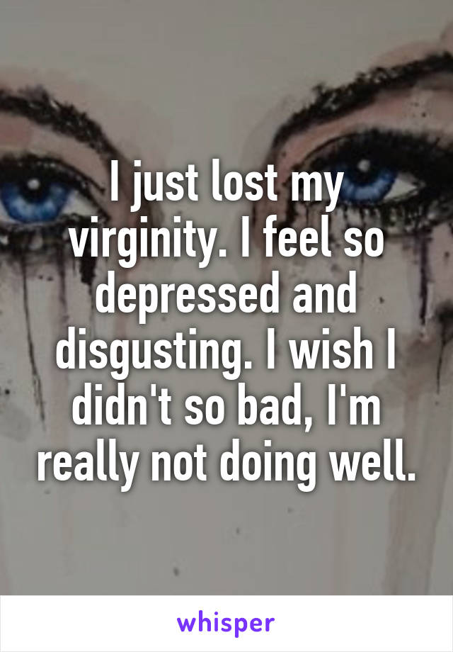 I just lost my virginity. I feel so depressed and disgusting. I wish I didn't so bad, I'm really not doing well.