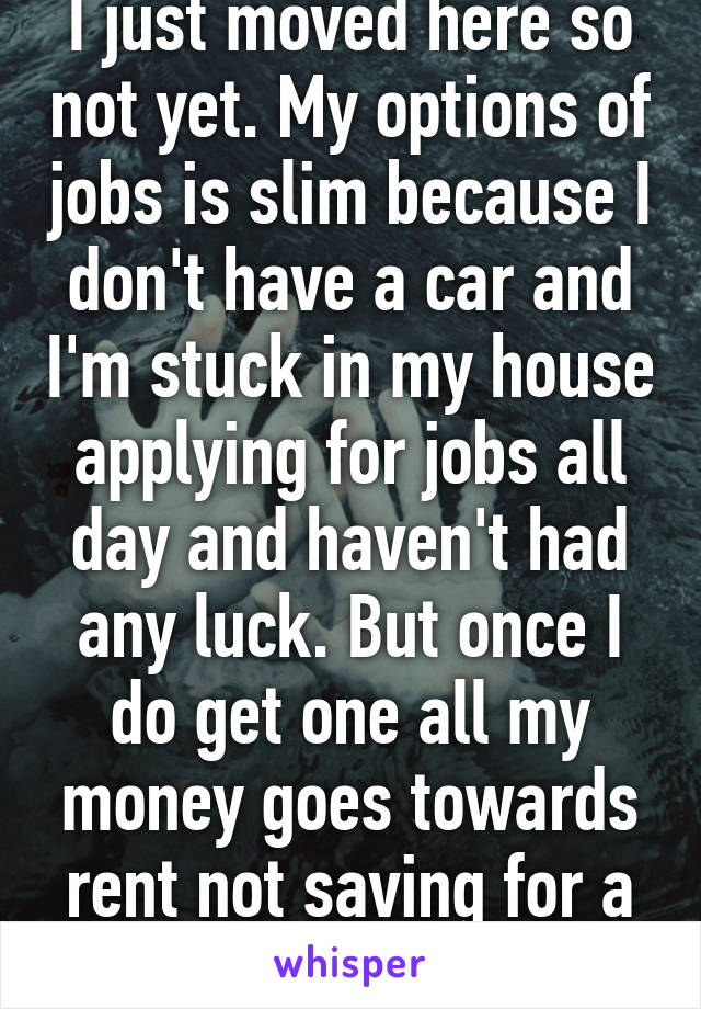 I just moved here so not yet. My options of jobs is slim because I don't have a car and I'm stuck in my house applying for jobs all day and haven't had any luck. But once I do get one all my money goes towards rent not saving for a car