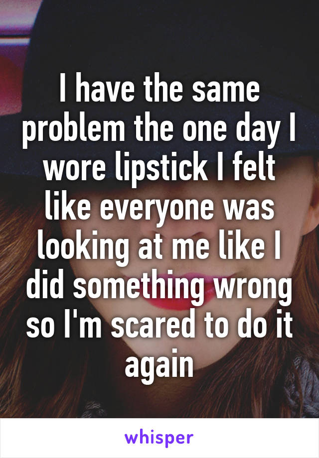 I have the same problem the one day I wore lipstick I felt like everyone was looking at me like I did something wrong so I'm scared to do it again