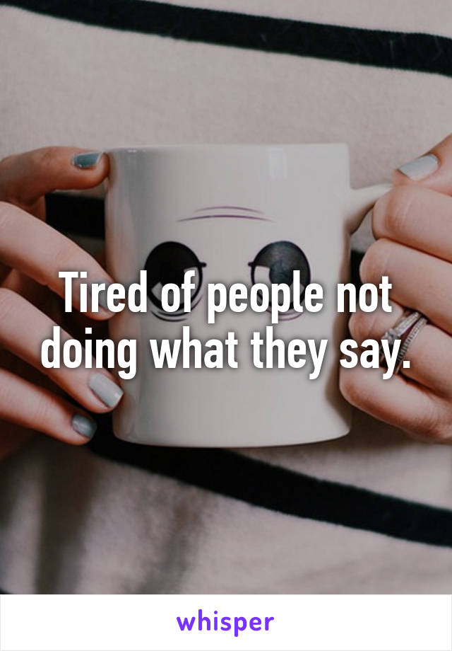 Tired of people not doing what they say.
