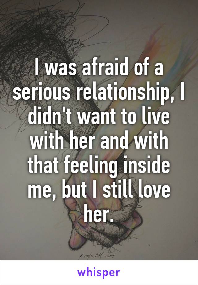 I was afraid of a serious relationship, I didn't want to live with her and with that feeling inside me, but I still love her.