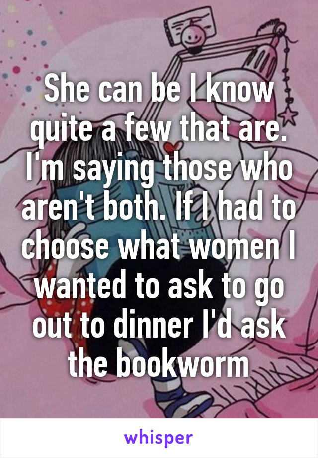 She can be I know quite a few that are. I'm saying those who aren't both. If I had to choose what women I wanted to ask to go out to dinner I'd ask the bookworm