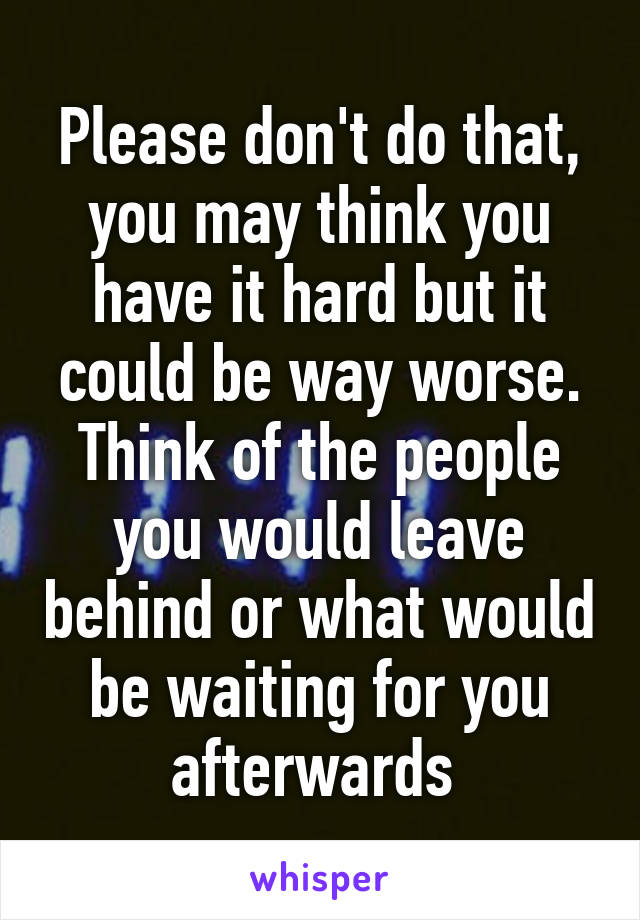 Please don't do that, you may think you have it hard but it could be way worse. Think of the people you would leave behind or what would be waiting for you afterwards 