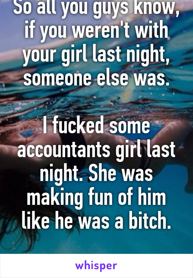So all you guys know, if you weren't with your girl last night, someone else was.

I fucked some accountants girl last night. She was making fun of him like he was a bitch.

Just let that sink in.