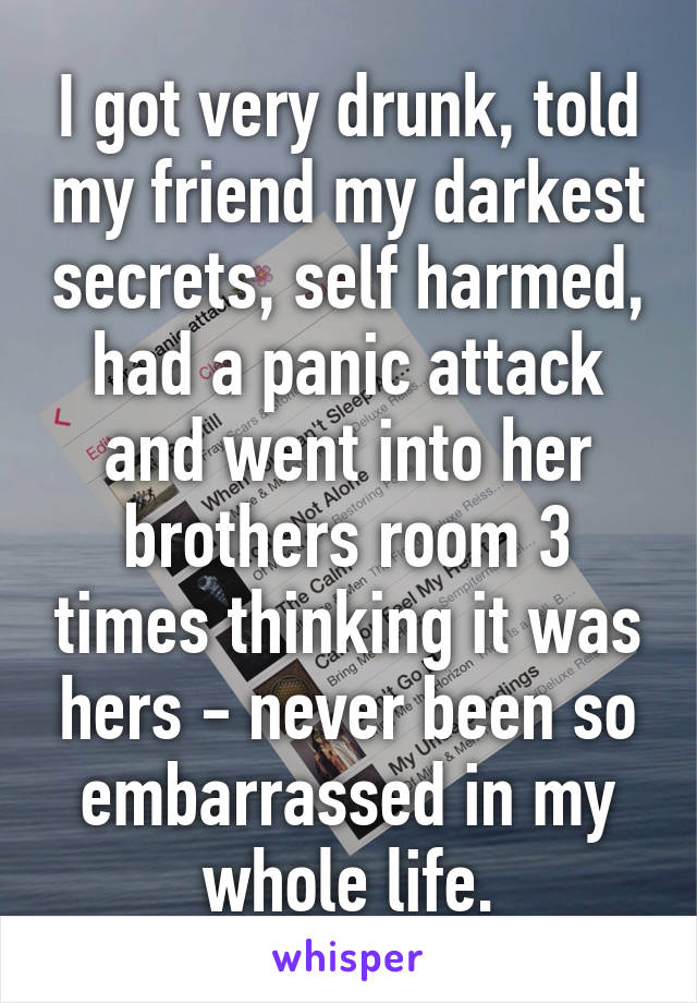 I got very drunk, told my friend my darkest secrets, self harmed, had a panic attack and went into her brothers room 3 times thinking it was hers - never been so embarrassed in my whole life.
