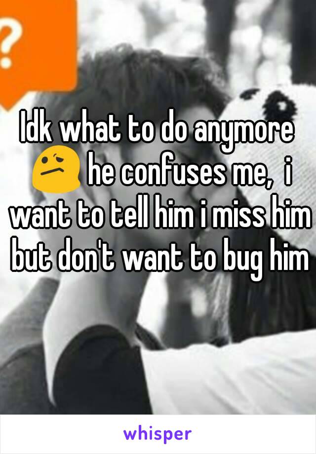 Idk what to do anymore 😕 he confuses me,  i want to tell him i miss him but don't want to bug him 