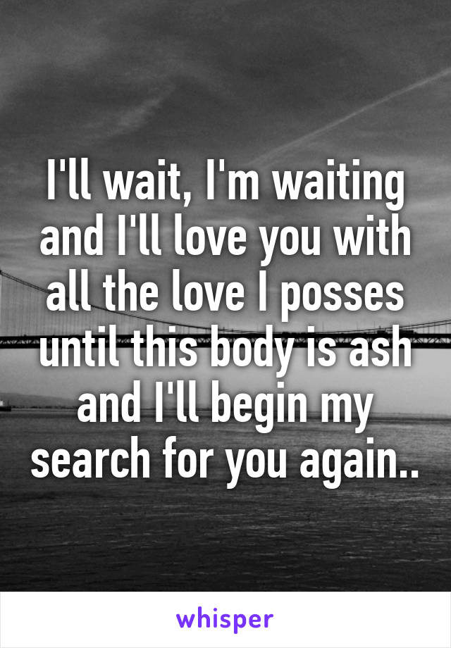 I'll wait, I'm waiting and I'll love you with all the love I posses until this body is ash and I'll begin my search for you again..