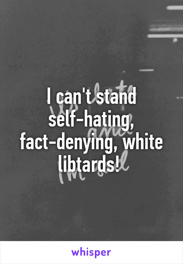 I can't stand self-hating, fact-denying, white libtards! 