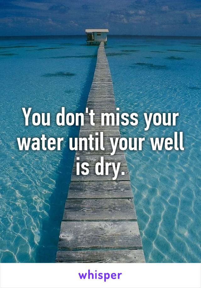 You don't miss your water until your well is dry.