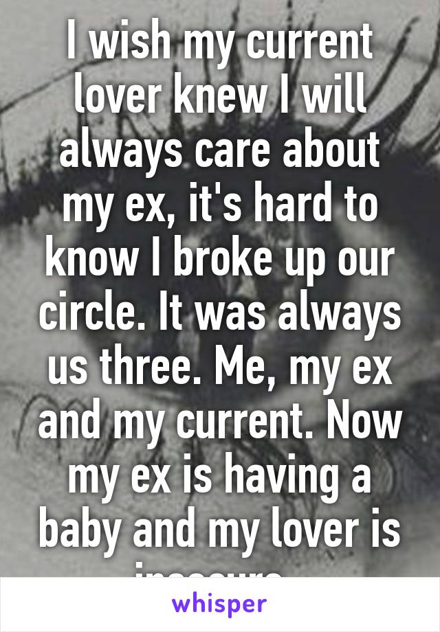 I wish my current lover knew I will always care about my ex, it's hard to know I broke up our circle. It was always us three. Me, my ex and my current. Now my ex is having a baby and my lover is insecure. 