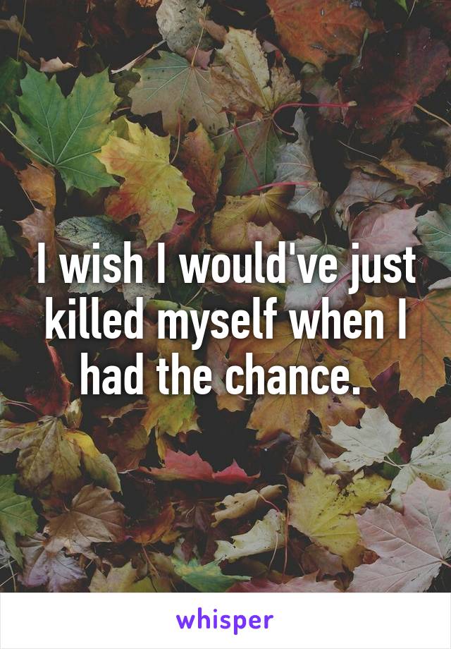 I wish I would've just killed myself when I had the chance. 