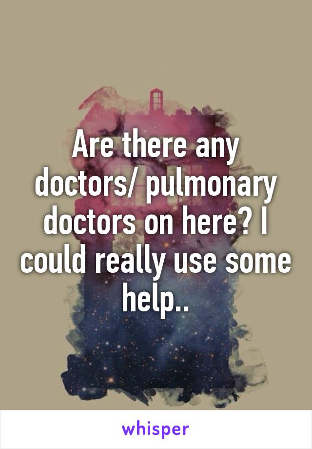 Are there any doctors/ pulmonary doctors on here? I could really use some help..