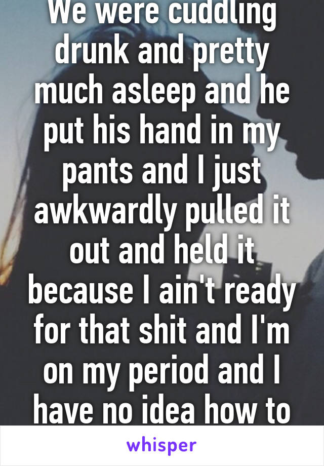 We were cuddling drunk and pretty much asleep and he put his hand in my pants and I just awkwardly pulled it out and held it because I ain't ready for that shit and I'm on my period and I have no idea how to face him now 