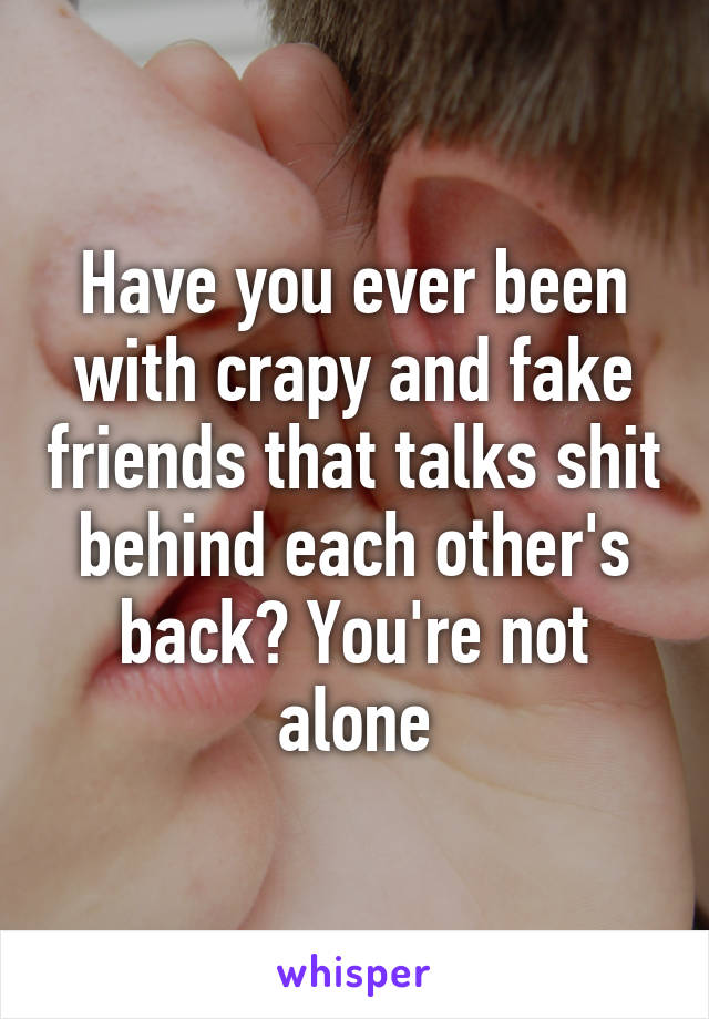 Have you ever been with crapy and fake friends that talks shit behind each other's back? You're not alone