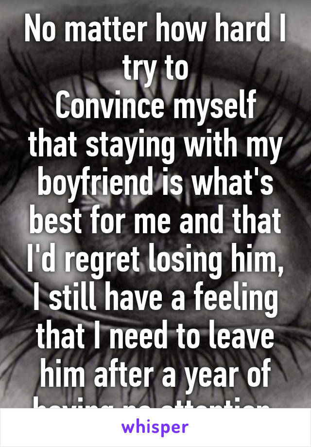 No matter how hard I try to
Convince myself that staying with my boyfriend is what's best for me and that I'd regret losing him,
I still have a feeling that I need to leave him after a year of having no attention.