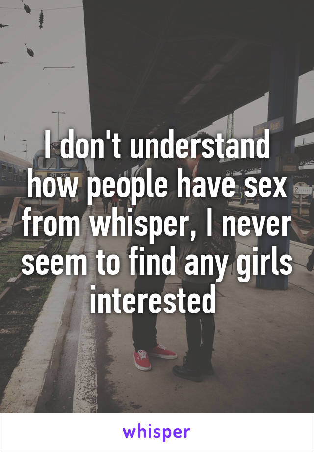 I don't understand how people have sex from whisper, I never seem to find any girls interested 