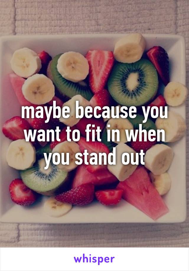 maybe because you want to fit in when you stand out