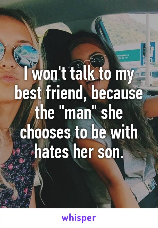 I won't talk to my best friend, because the "man" she chooses to be with hates her son.