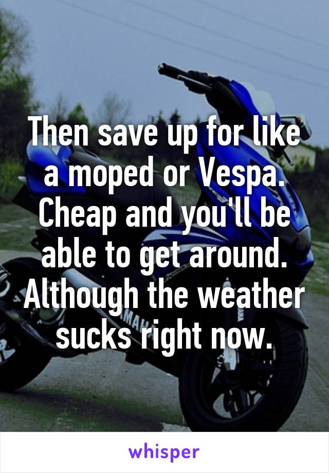 Then save up for like a moped or Vespa. Cheap and you'll be able to get around. Although the weather sucks right now.