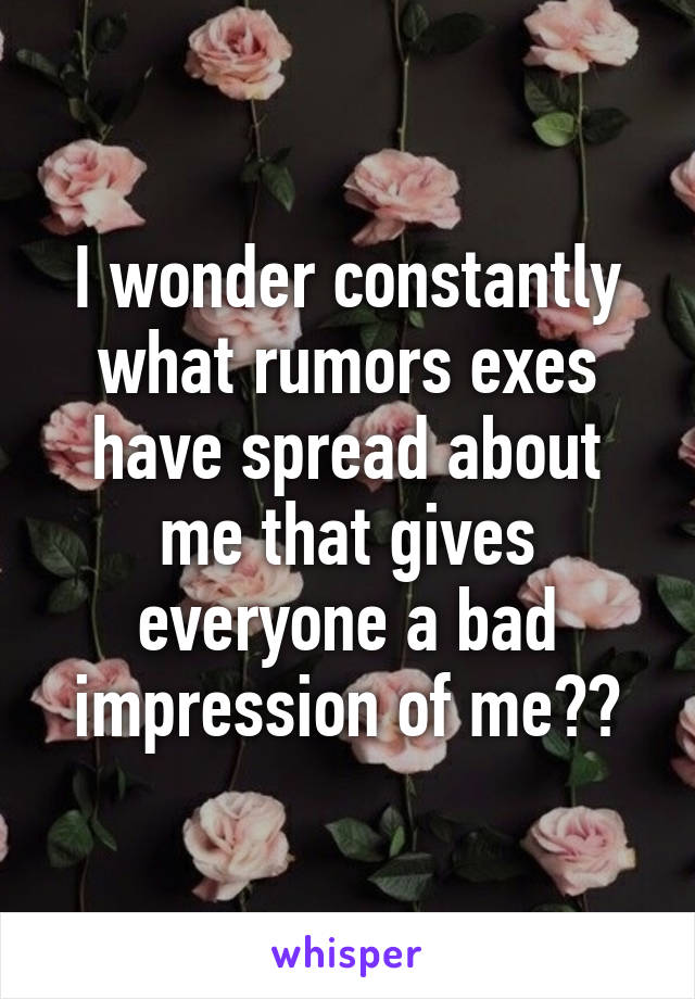 I wonder constantly what rumors exes have spread about me that gives everyone a bad impression of me??