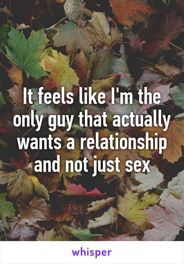 It feels like I'm the only guy that actually wants a relationship and not just sex