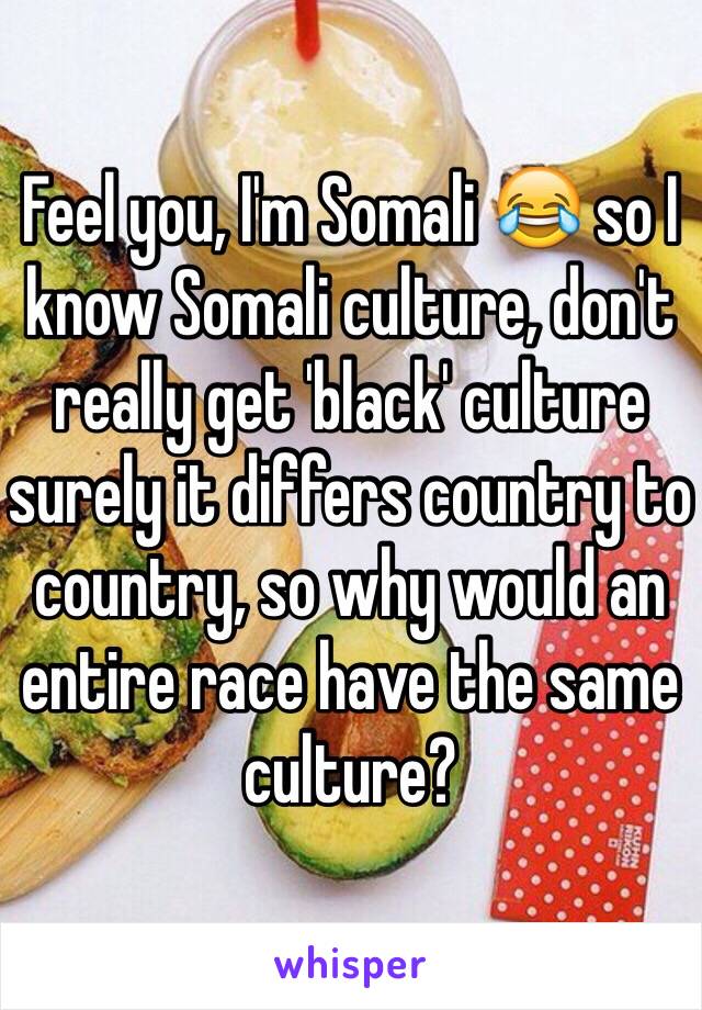 Feel you, I'm Somali 😂 so I know Somali culture, don't really get 'black' culture surely it differs country to country, so why would an entire race have the same culture? 