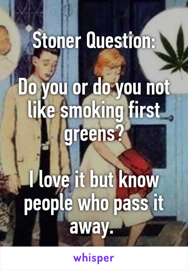 Stoner Question:

Do you or do you not like smoking first greens?

I love it but know people who pass it away. 
