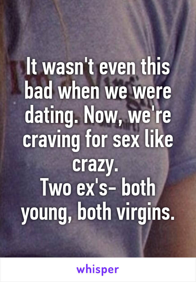 It wasn't even this bad when we were dating. Now, we're craving for sex like crazy. 
Two ex's- both young, both virgins.