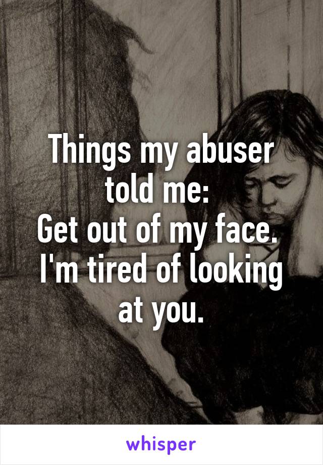 Things my abuser told me: 
Get out of my face. 
I'm tired of looking at you.