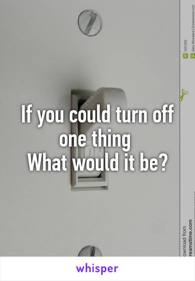 If you could turn off one thing 
What would it be?