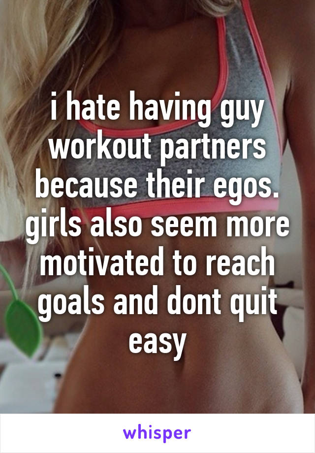 i hate having guy workout partners because their egos. girls also seem more motivated to reach goals and dont quit easy