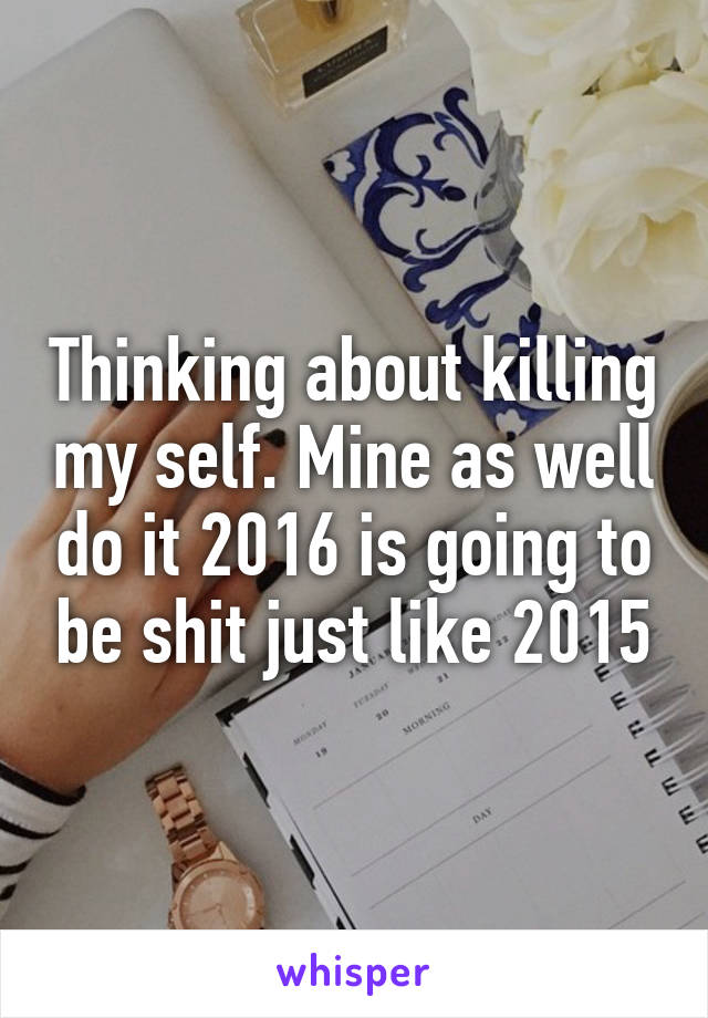 Thinking about killing my self. Mine as well do it 2016 is going to be shit just like 2015