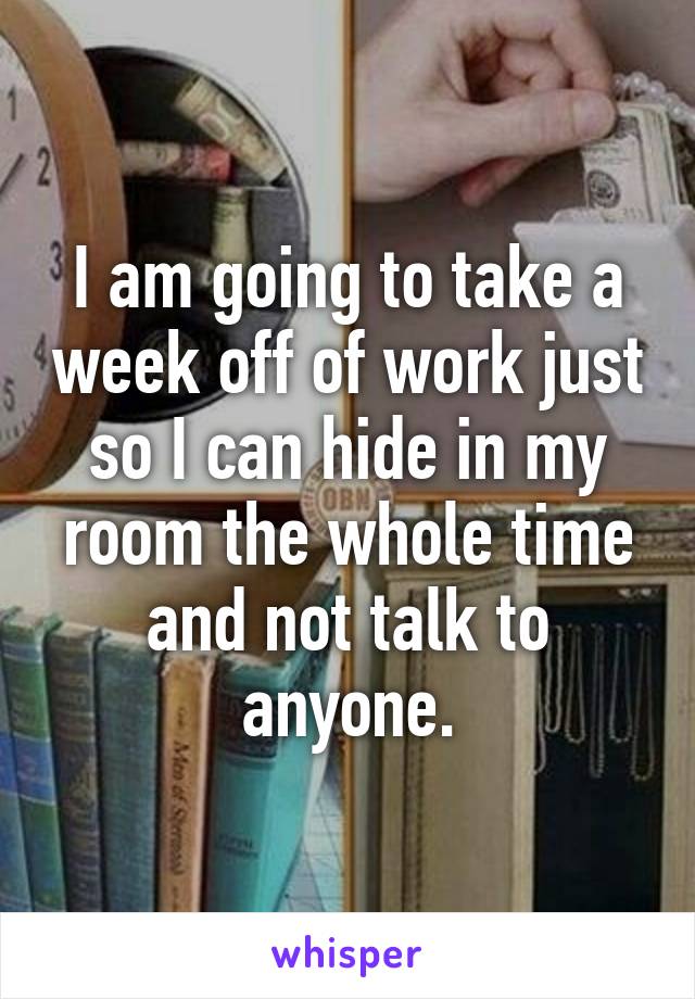 I am going to take a week off of work just so I can hide in my room the whole time and not talk to anyone.