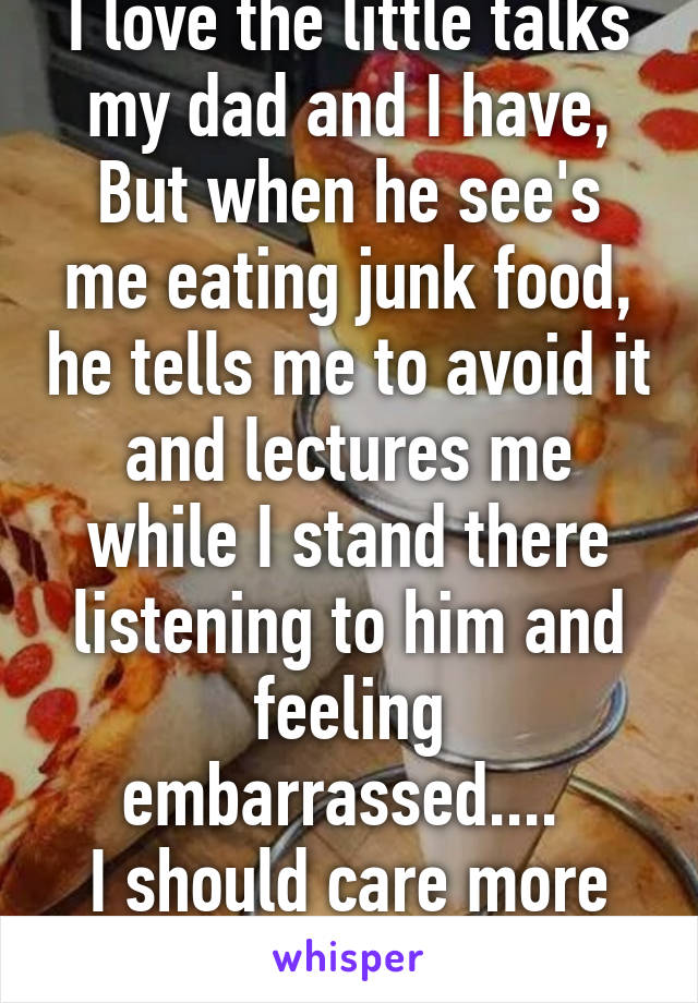 I love the little talks my dad and I have,
But when he see's me eating junk food, he tells me to avoid it and lectures me while I stand there listening to him and feeling embarrassed.... 
I should care more :/
