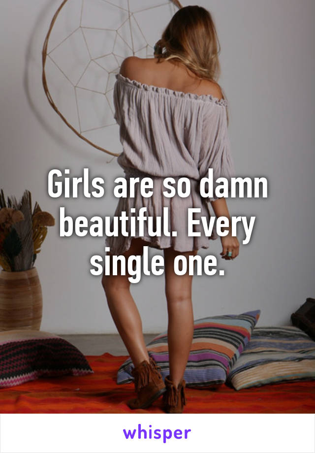 Girls are so damn beautiful. Every single one.