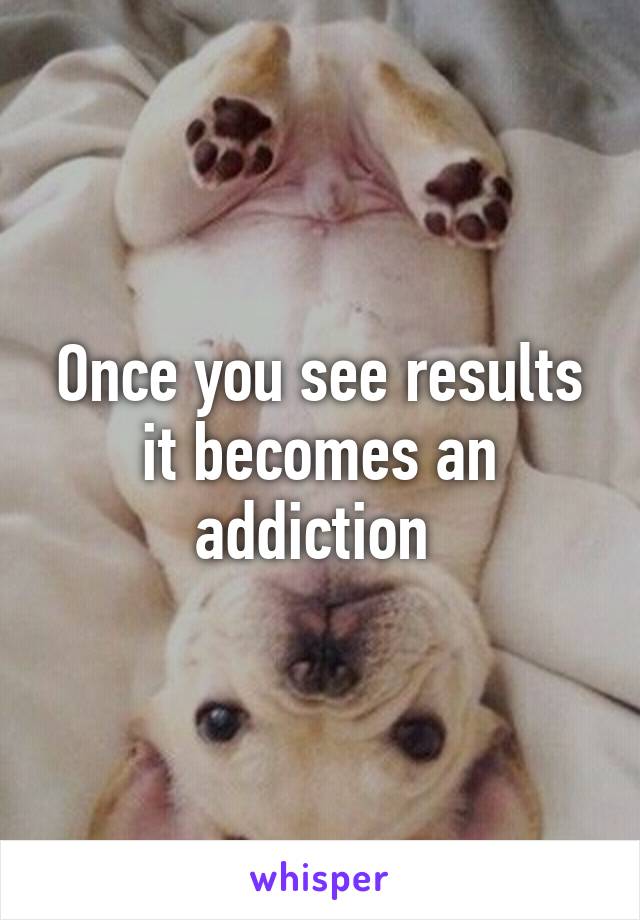 Once you see results it becomes an addiction 