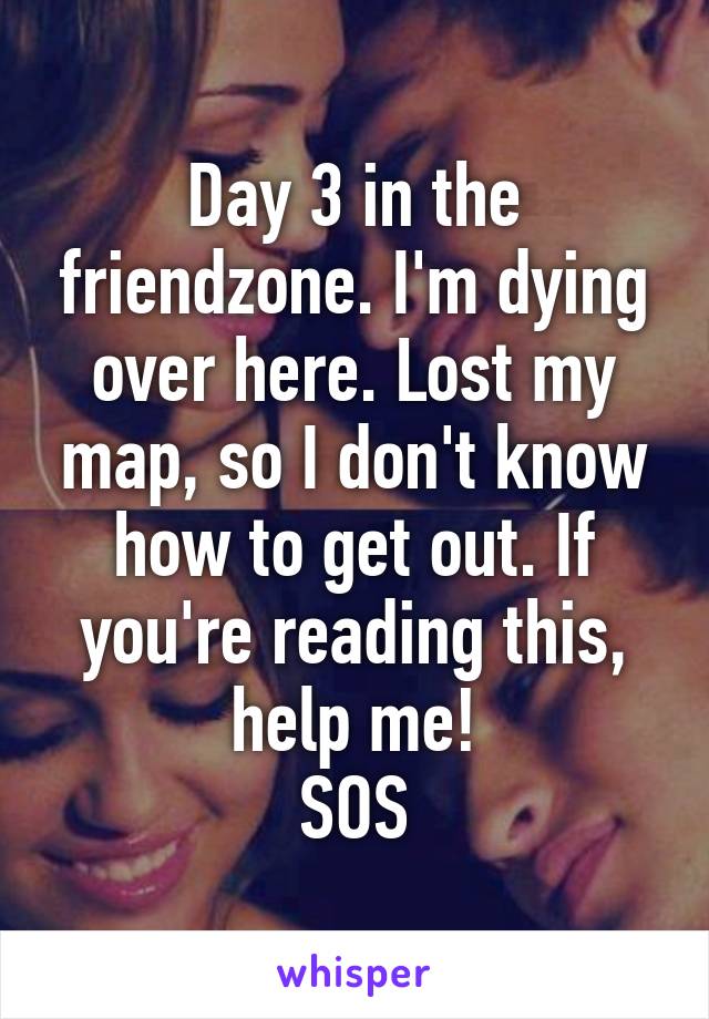 Day 3 in the friendzone. I'm dying over here. Lost my map, so I don't know how to get out. If you're reading this, help me!
SOS